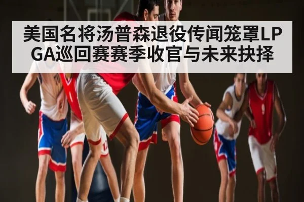 美国名将汤普森退役传闻笼罩LPGA巡回赛赛季收官与未来抉择